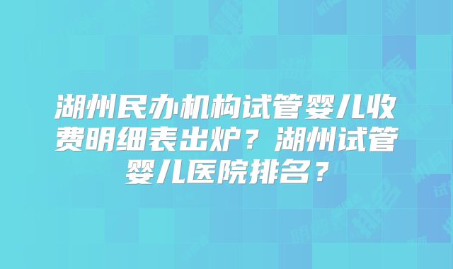 湖州民办机构试管婴儿收费明细表出炉?湖州试管婴儿医院排名?