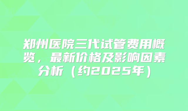 郑州医院三代试管费用概览,最新价格及影响因素分析(约2025年)