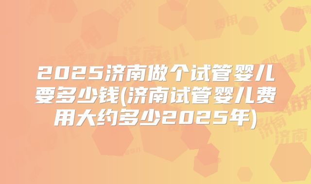 2025济南做个试管婴儿要多少钱(济南试管婴儿费用大约多少2025年)