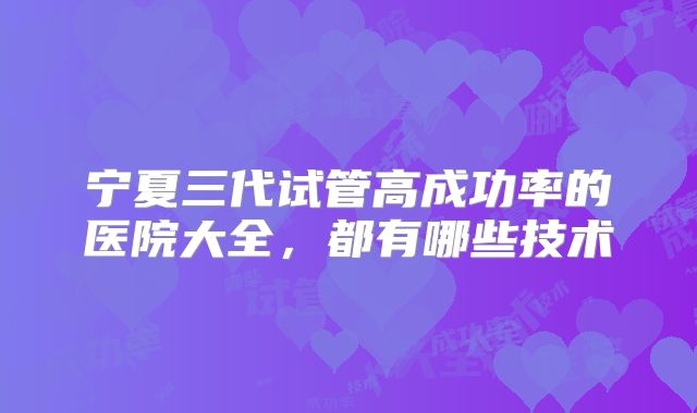 宁夏三代试管高成功率的医院大全，都有哪些技术