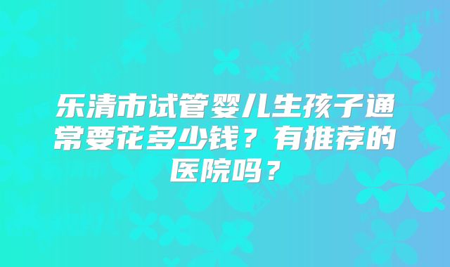 乐清市试管婴儿生孩子通常要花多少钱？有推荐的医院吗？