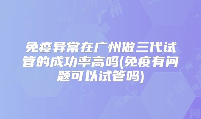 免疫异常在广州做三代试管的成功率高吗(免疫有问题可以试管吗)