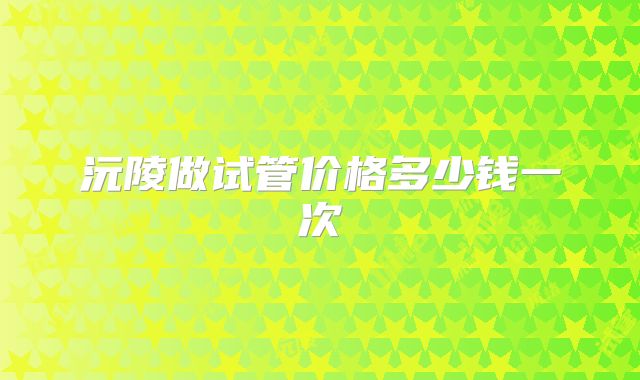 沅陵做试管价格多少钱一次