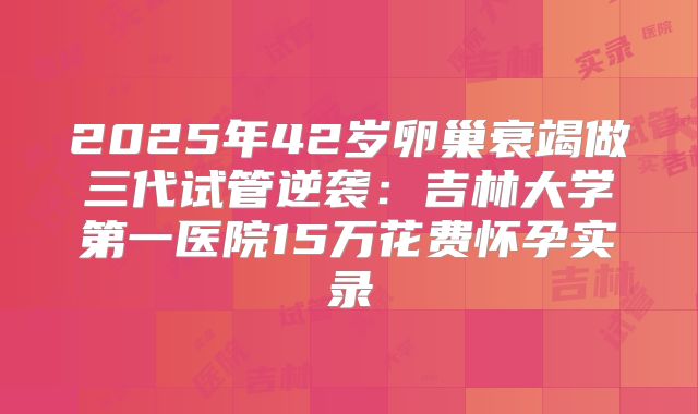 2025年42岁卵巢衰竭做三代试管逆袭:吉林大学第一医院15万花费怀孕实录