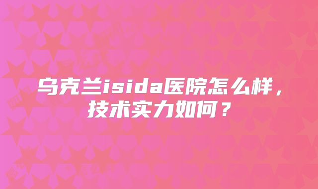 乌克兰isida医院怎么样，技术实力如何？