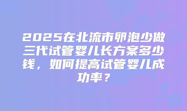 2025在北流市卵泡少做三代试管婴儿长方案多少钱，如何提高试管婴儿成功率？