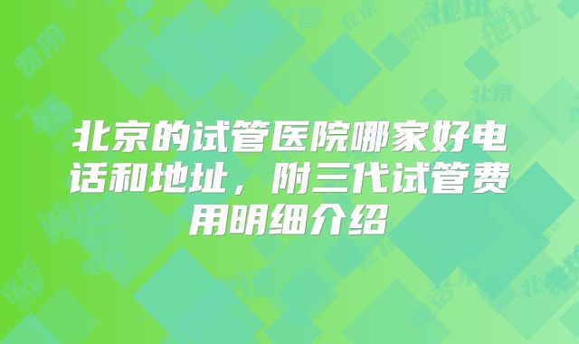 北京的试管医院哪家好电话和地址，附三代试管费用明细介绍