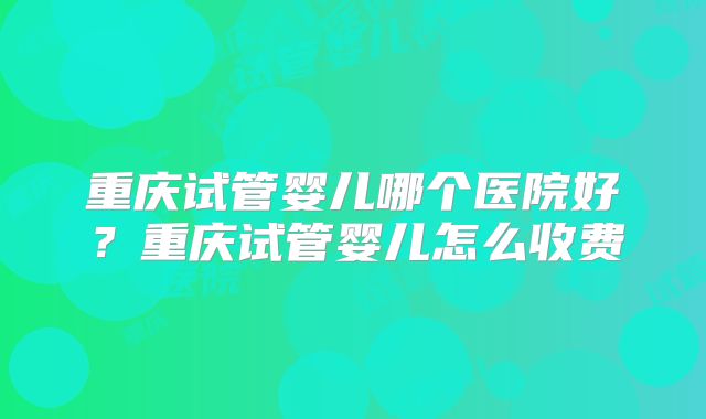 重庆试管婴儿哪个医院好?重庆试管婴儿怎么收费