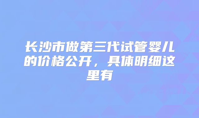 长沙市做第三代试管婴儿的价格公开，具体明细这里有