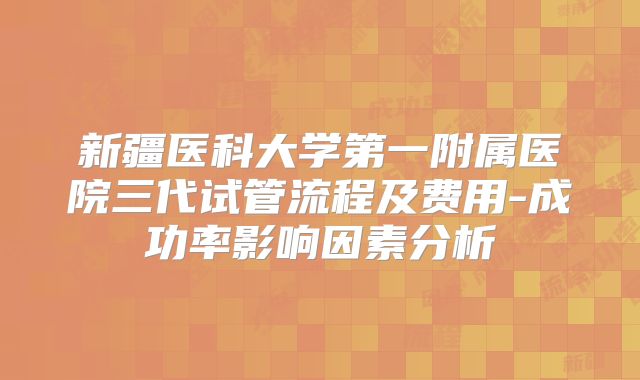 新疆医科大学第一附属医院三代试管流程及费用-成功率影响因素分析