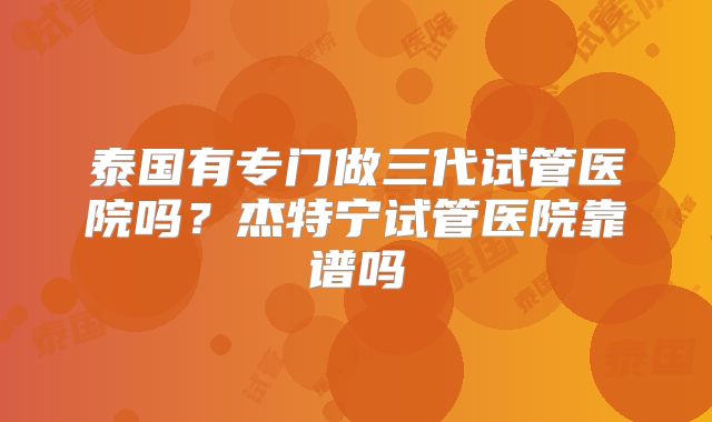泰国有专门做三代试管医院吗?杰特宁试管医院靠谱吗