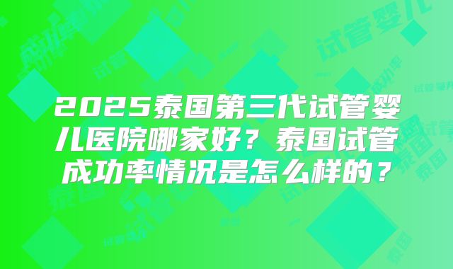 2025泰国第三代试管婴儿医院哪家好？泰国试管成功率情况是怎么样的？