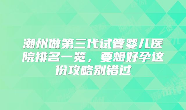 潮州做第三代试管婴儿医院排名一览，要想好孕这份攻略别错过