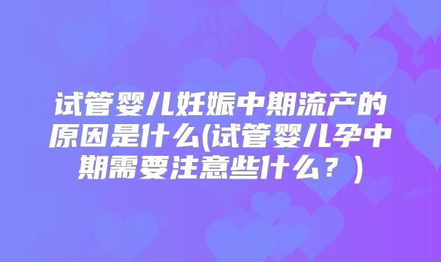 试管婴儿妊娠中期流产的原因是什么(试管婴儿孕中期需要注意些什么?)