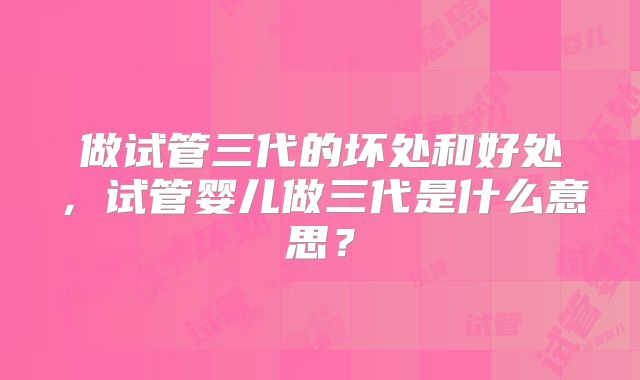 做试管三代的坏处和好处，试管婴儿做三代是什么意思？
