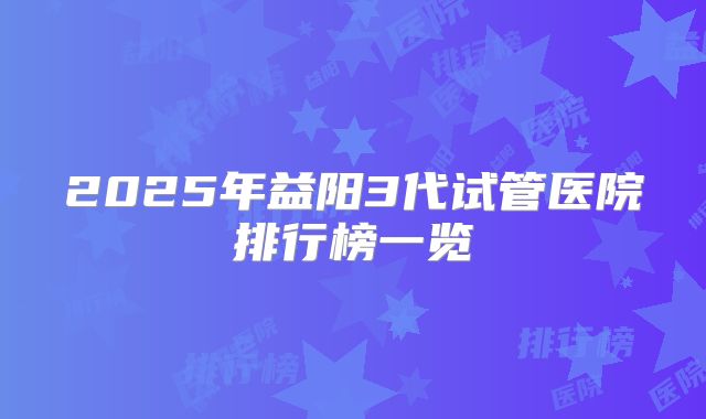 2025年益阳3代试管医院排行榜一览