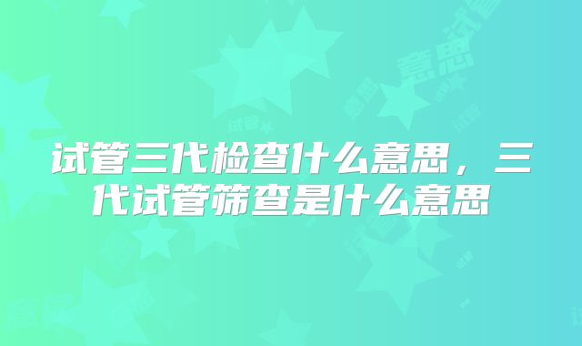 试管三代检查什么意思,三代试管筛查是什么意思