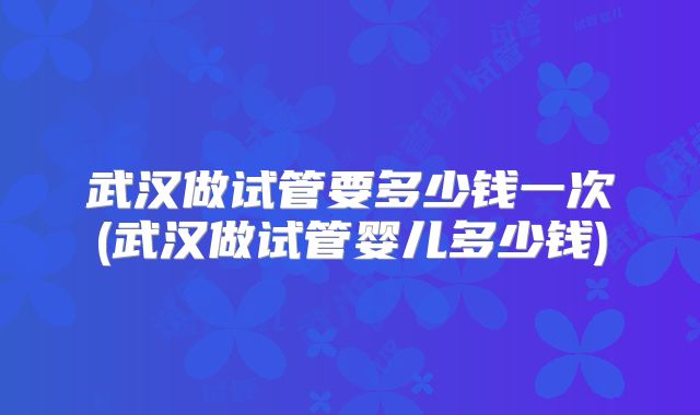 武汉做试管要多少钱一次(武汉做试管婴儿多少钱)