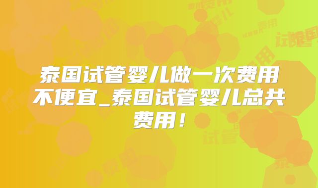 泰国试管婴儿做一次费用不便宜_泰国试管婴儿总共费用！