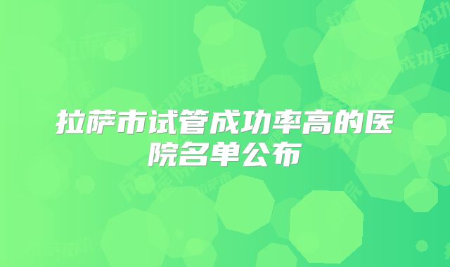 拉萨市试管成功率高的医院名单公布