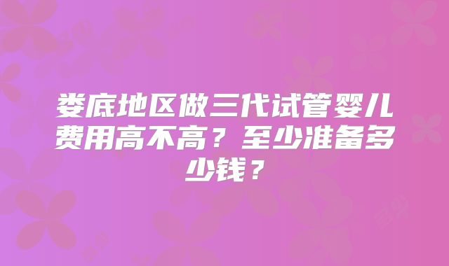 娄底地区做三代试管婴儿费用高不高？至少准备多少钱？