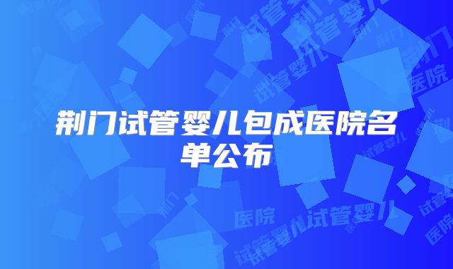 荆门试管婴儿包成医院名单公布