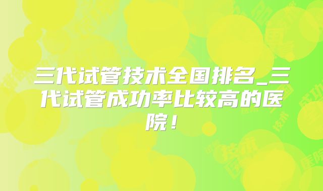 三代试管技术全国排名_三代试管成功率比较高的医院！