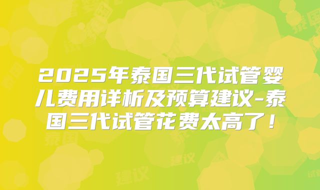 2025年泰国三代试管婴儿费用详析及预算建议-泰国三代试管花费太高了!