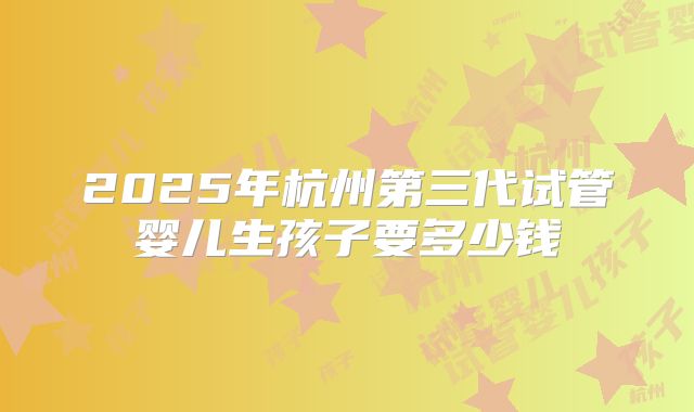 2025年杭州第三代试管婴儿生孩子要多少钱