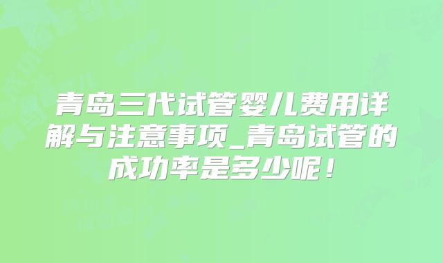 青岛三代试管婴儿费用详解与注意事项_青岛试管的成功率是多少呢!