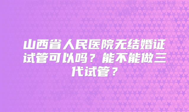 山西省人民医院无结婚证试管可以吗？能不能做三代试管？