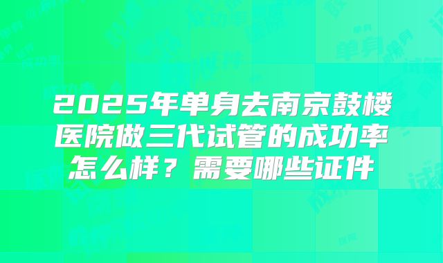 2025年单身去南京鼓楼医院做三代试管的成功率怎么样？需要哪些证件