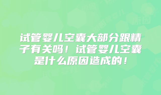 试管婴儿空囊大部分跟精子有关吗！试管婴儿空囊是什么原因造成的！
