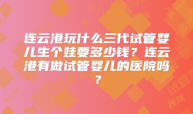 连云港玩什么三代试管婴儿生个娃要多少钱?连云港有做试管婴儿的医院吗?