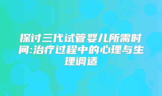 探讨三代试管婴儿所需时间:治疗过程中的心理与生理调适