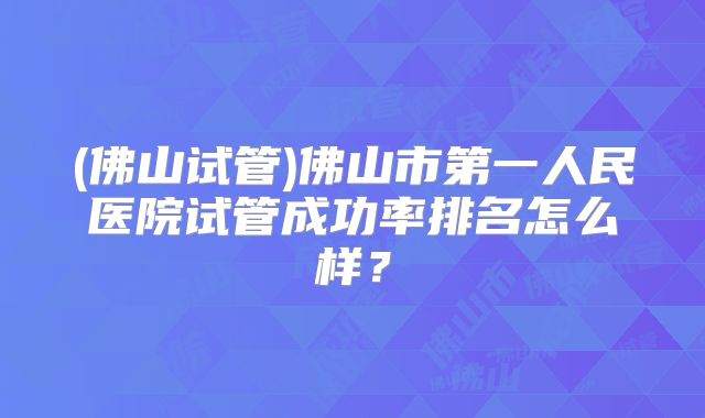 (佛山试管)佛山市第一人民医院试管成功率排名怎么样？