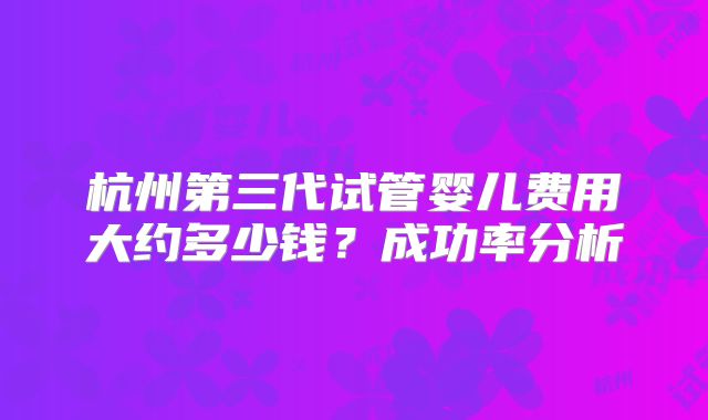 杭州第三代试管婴儿费用大约多少钱？成功率分析