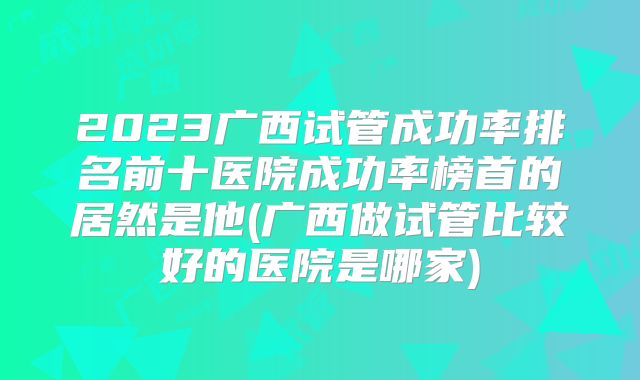 2023广西试管成功率排名前十医院成功率榜首的居然是他(广西做试管比较好的医院是哪家)