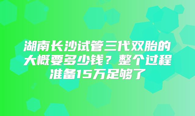 湖南长沙试管三代双胎的大概要多少钱?整个过程准备15万足够了