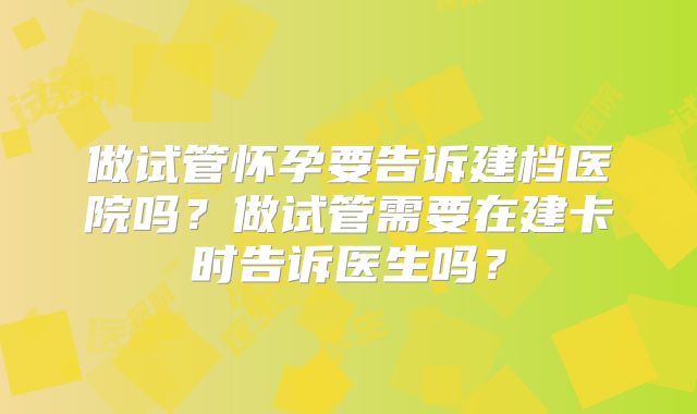 做试管怀孕要告诉建档医院吗?做试管需要在建卡时告诉医生吗?