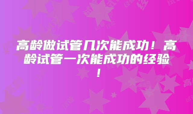 高龄做试管几次能成功!高龄试管一次能成功的经验!
