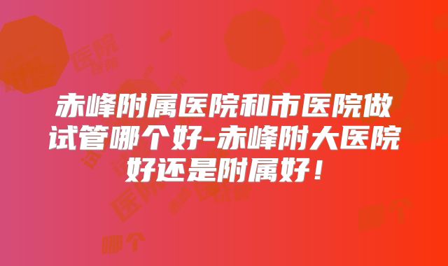 赤峰附属医院和市医院做试管哪个好-赤峰附大医院好还是附属好！
