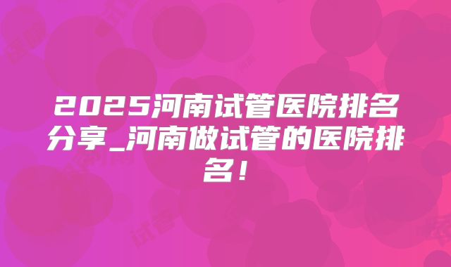 2025河南试管医院排名分享_河南做试管的医院排名！