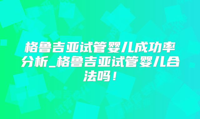 格鲁吉亚试管婴儿成功率分析_格鲁吉亚试管婴儿合法吗!