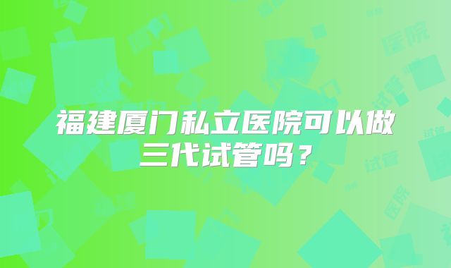 福建厦门私立医院可以做三代试管吗?