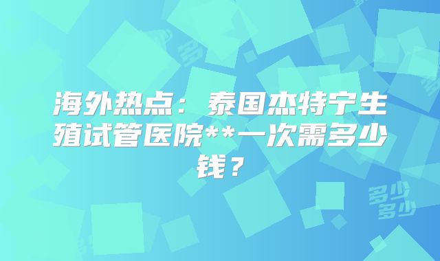 海外热点:泰国杰特宁生殖试管医院**一次需多少钱?