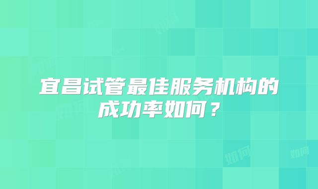 宜昌试管最佳服务机构的成功率如何？