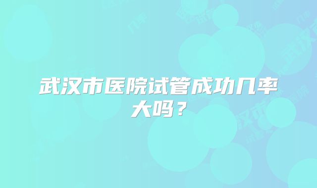 武汉市医院试管成功几率大吗？