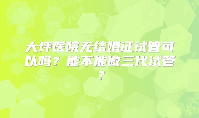 大坪医院无结婚证试管可以吗？能不能做三代试管？