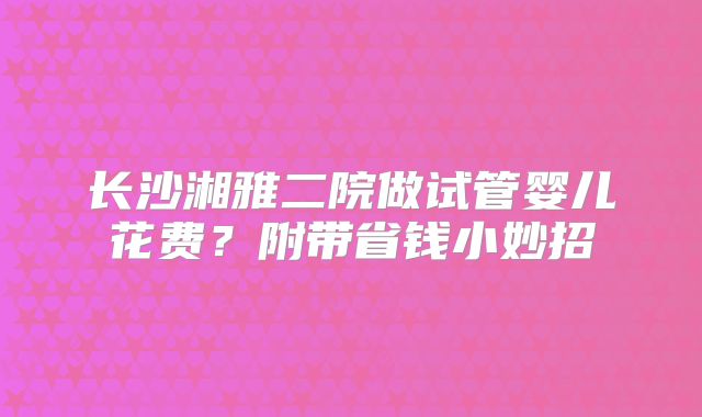 长沙湘雅二院做试管婴儿花费？附带省钱小妙招